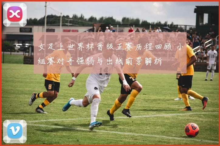 女足上世界杯晋级正赛历程回顾 小组赛对手强弱与出线前景解析