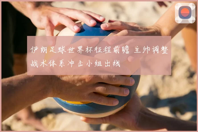 伊朗足球世界杯征程前瞻 主帅调整战术体系冲击小组出线