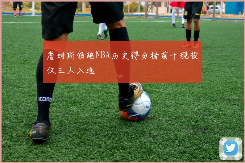 詹姆斯领跑NBA历史得分榜前十现役仅三人入选