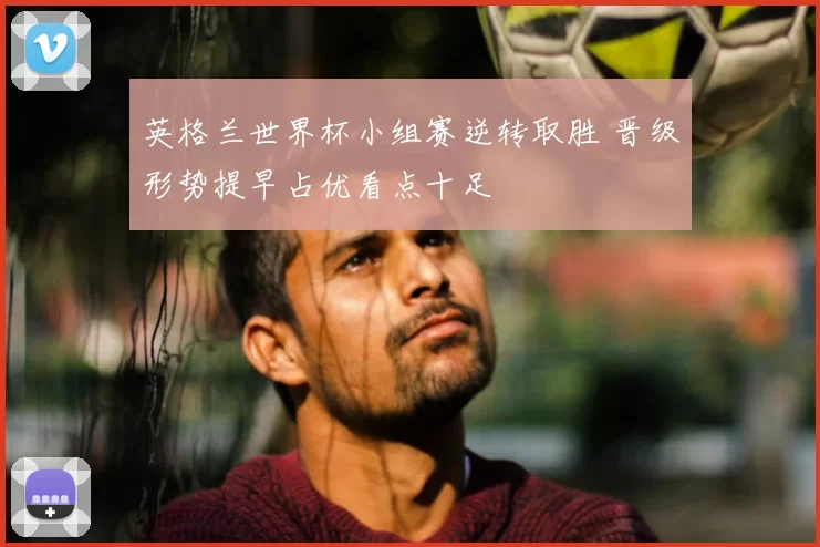 英格兰世界杯小组赛逆转取胜 晋级形势提早占优看点十足