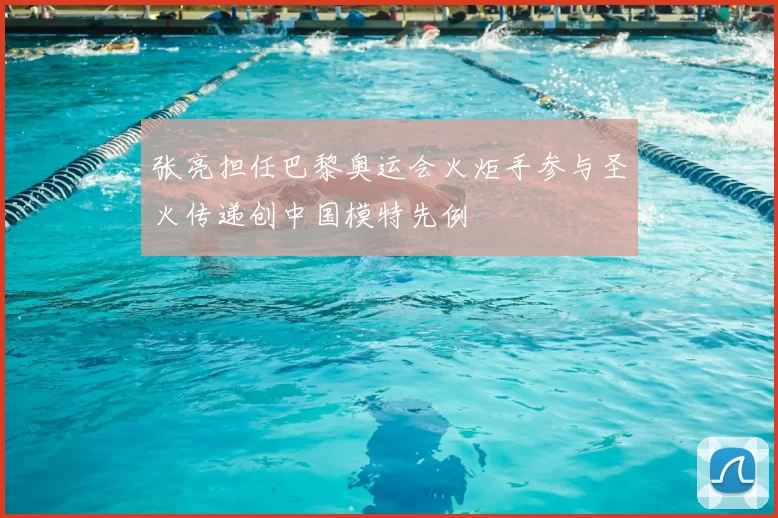 张亮担任巴黎奥运会火炬手参与圣火传递创中国模特先例