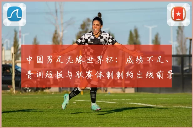 中国男足无缘世界杯：成绩不足、青训短板与联赛体制制约出线前景