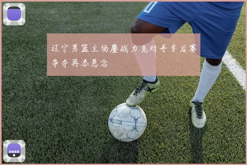 辽宁男篮主场鏖战力克对手季后赛争夺再添悬念