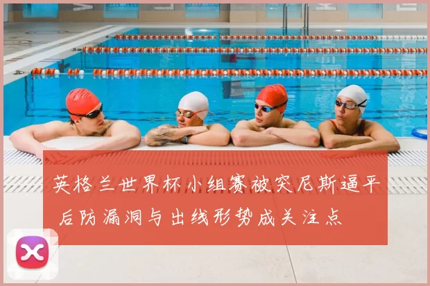 英格兰世界杯小组赛被突尼斯逼平 后防漏洞与出线形势成关注点