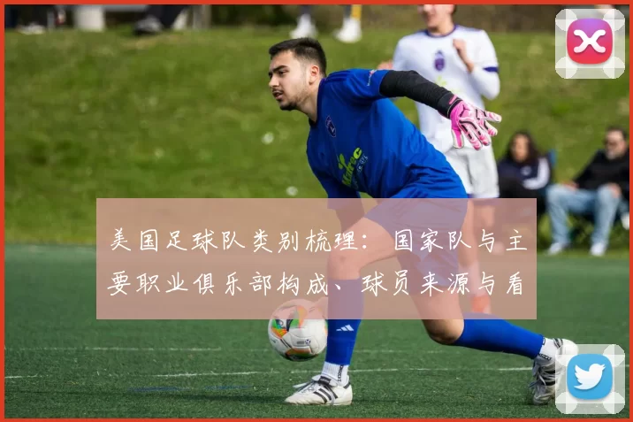美国足球队类别梳理：国家队与主要职业俱乐部构成、球员来源与看点