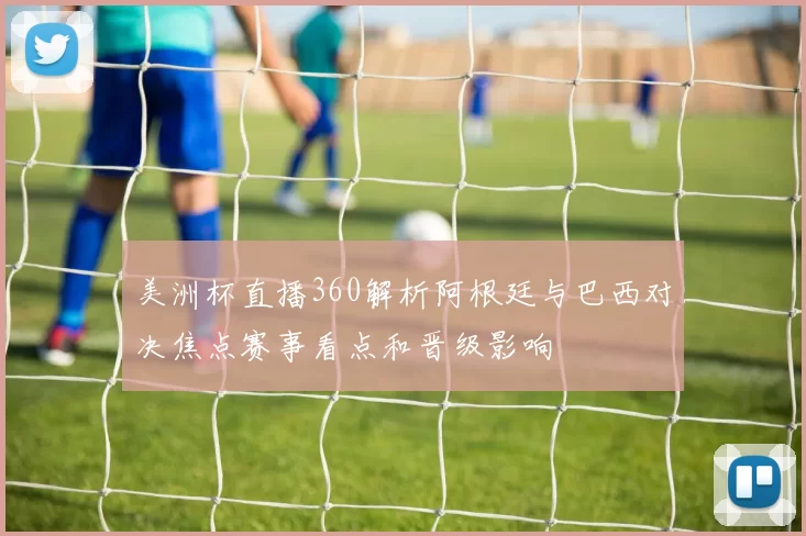 美洲杯直播360解析阿根廷与巴西对决焦点赛事看点和晋级影响