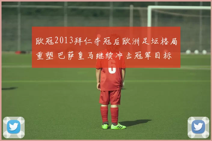 欧冠2013拜仁夺冠后欧洲足坛格局重塑 巴萨皇马继续冲击冠军目标