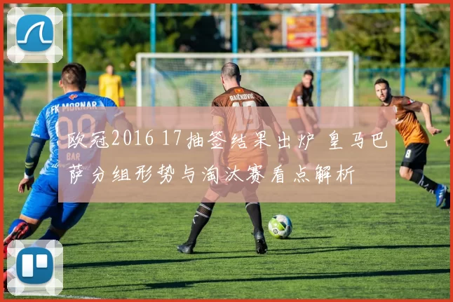 欧冠2016 17抽签结果出炉 皇马巴萨分组形势与淘汰赛看点解析