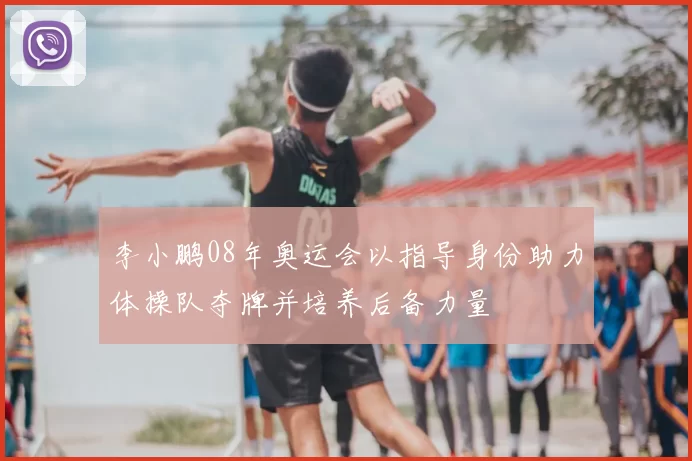 李小鹏08年奥运会以指导身份助力体操队夺牌并培养后备力量