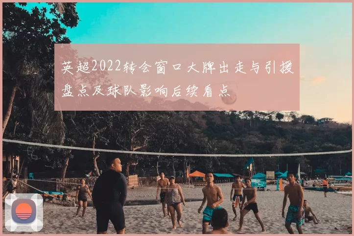 英超2022转会窗口大牌出走与引援盘点及球队影响后续看点