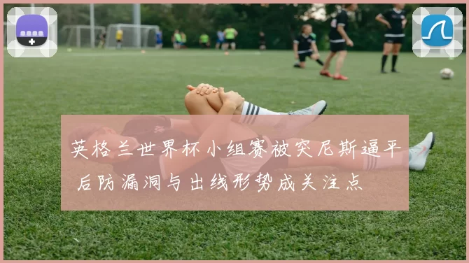英格兰世界杯小组赛被突尼斯逼平 后防漏洞与出线形势成关注点