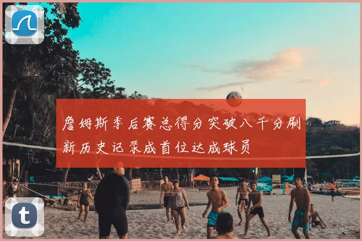 詹姆斯季后赛总得分突破八千分刷新历史记录成首位达成球员