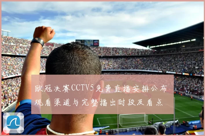 欧冠决赛CCTV5免费直播安排公布 观看渠道与完整播出时段及看点