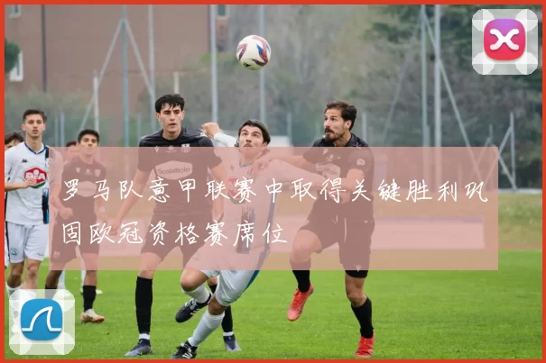 罗马队意甲联赛中取得关键胜利巩固欧冠资格赛席位