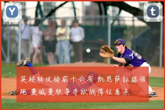 英超助攻榜前十公布 凯恩萨拉赫领跑 曼城曼联争夺欧战席位看点