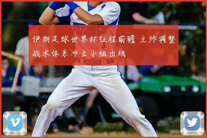 伊朗足球世界杯征程前瞻 主帅调整战术体系冲击小组出线