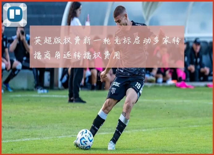 英超版权费新一轮竞标启动多家转播商角逐转播权费用