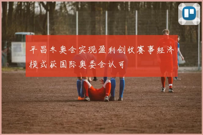 平昌冬奥会实现盈利创收赛事经济模式获国际奥委会认可