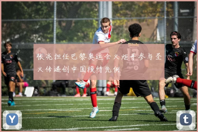 张亮担任巴黎奥运会火炬手参与圣火传递创中国模特先例