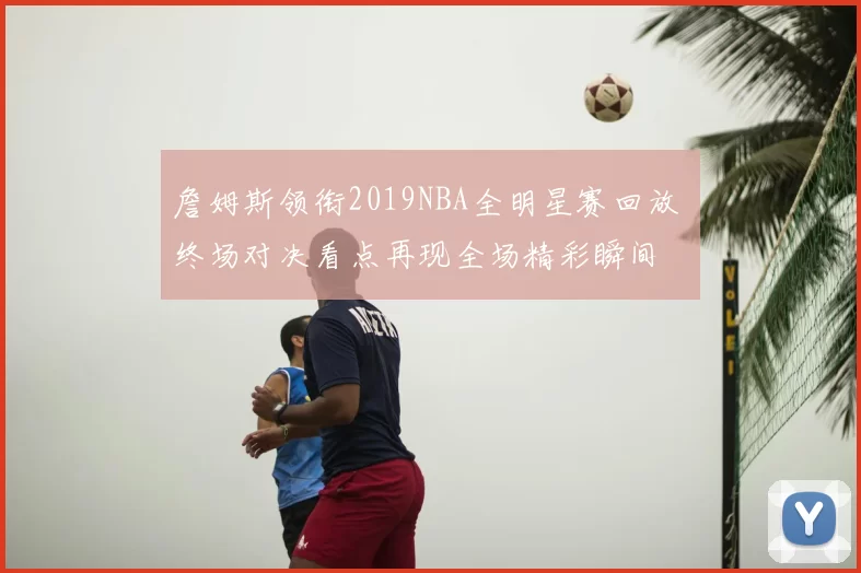 詹姆斯领衔2019NBA全明星赛回放 终场对决看点再现全场精彩瞬间