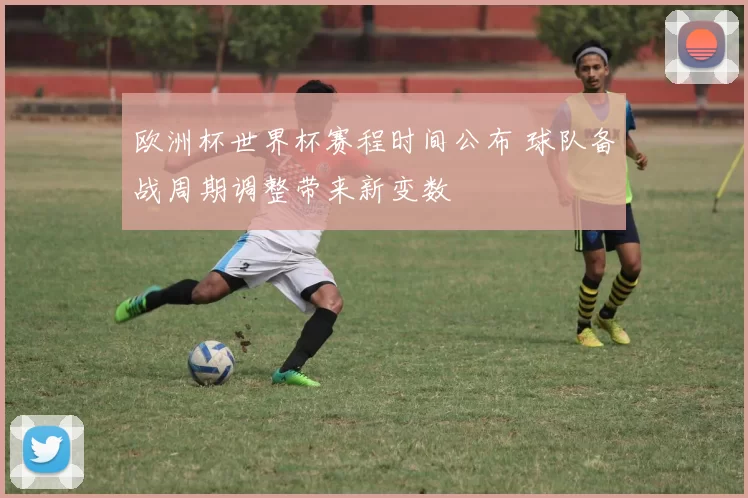 欧洲杯世界杯赛程时间公布 球队备战周期调整带来新变数