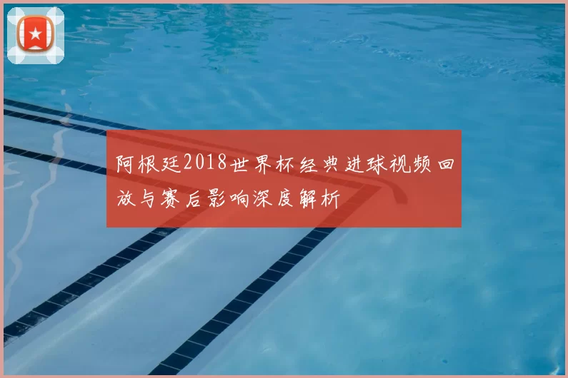 阿根廷2018世界杯经典进球视频回放与赛后影响深度解析