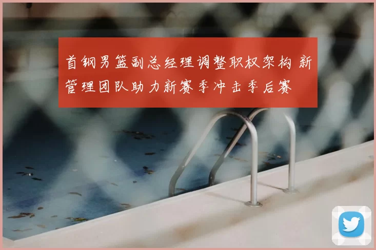 首钢男篮副总经理调整职权架构 新管理团队助力新赛季冲击季后赛