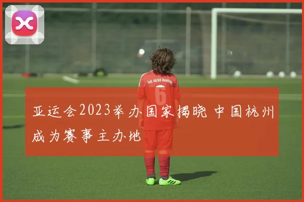 亚运会2023举办国家揭晓 中国杭州成为赛事主办地