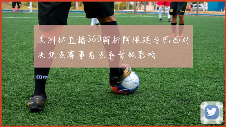 美洲杯直播360解析阿根廷与巴西对决焦点赛事看点和晋级影响