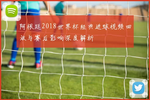 阿根廷2018世界杯经典进球视频回放与赛后影响深度解析