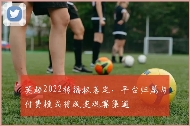 英超2022转播权落定，平台归属与付费模式将改变观赛渠道