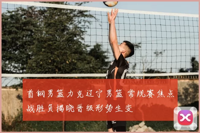 首钢男篮力克辽宁男篮 常规赛焦点战胜负揭晓晋级形势生变